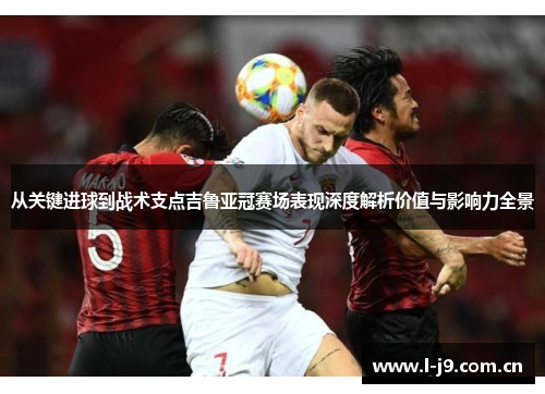从关键进球到战术支点吉鲁亚冠赛场表现深度解析价值与影响力全景