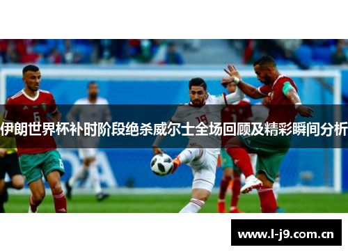 伊朗世界杯补时阶段绝杀威尔士全场回顾及精彩瞬间分析