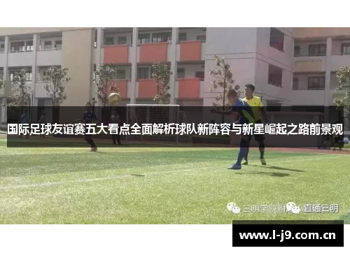 国际足球友谊赛五大看点全面解析球队新阵容与新星崛起之路前景观 国际足球友谊赛五大看点全面解析球队新阵容与新星崛起之路前景观